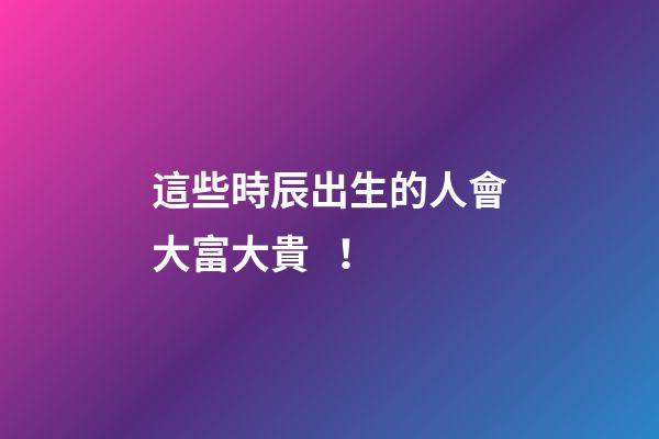 這些時辰出生的人會大富大貴！
